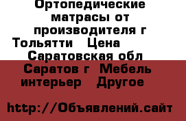 Ортопедические матрасы от производителя г.Тольятти › Цена ­ 4 490 - Саратовская обл., Саратов г. Мебель, интерьер » Другое   